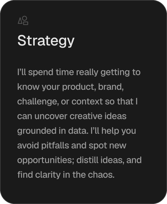 Strategy. I'll spend time really getting to know your product, brand, challenge, or context so that I can uncover creative ideas grounded in data. I'll help you avoid pitfalls and spot new opportunities; distill ideas, and find clarity in the chaos.